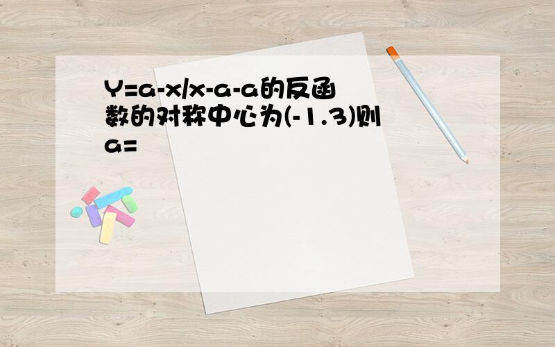 Y=a-x/x-a-a的反函数的对称中心为(-1.3)则a=