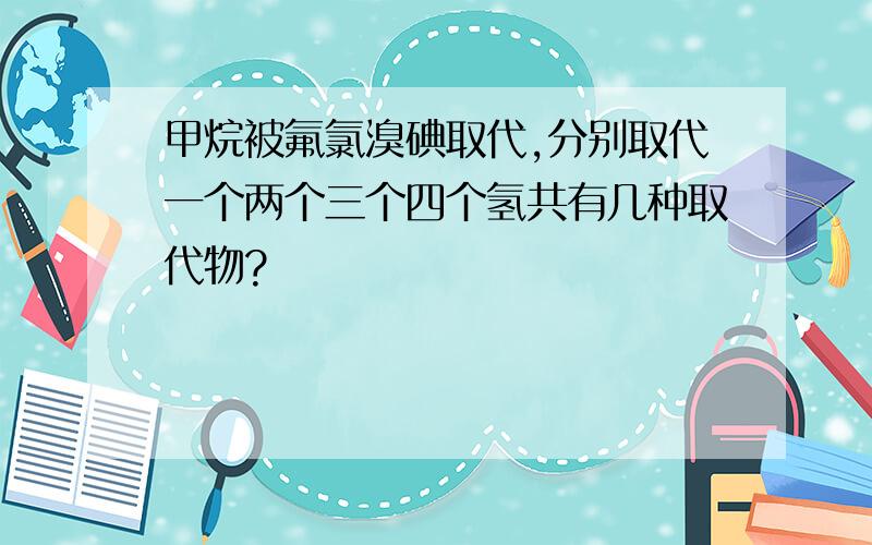 甲烷被氟氯溴碘取代,分别取代一个两个三个四个氢共有几种取代物?