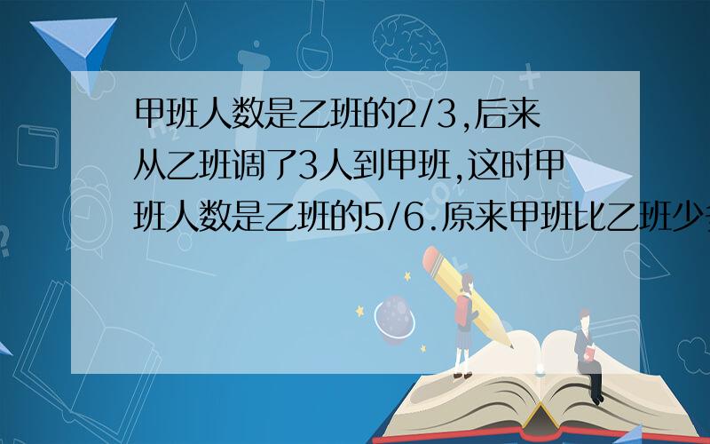 甲班人数是乙班的2/3,后来从乙班调了3人到甲班,这时甲班人数是乙班的5/6.原来甲班比乙班少多少人?