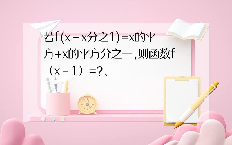 若f(x-x分之1)=x的平方+x的平方分之一,则函数f（x-1）=?、