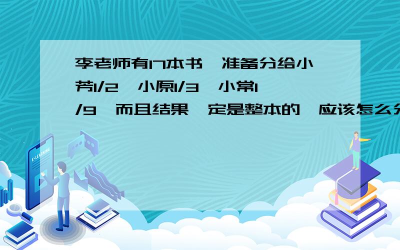 李老师有17本书,准备分给小芳1/2,小原1/3,小常1/9,而且结果一定是整本的,应该怎么分?