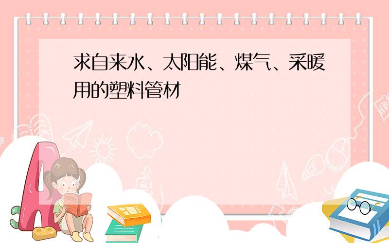 求自来水、太阳能、煤气、采暖用的塑料管材