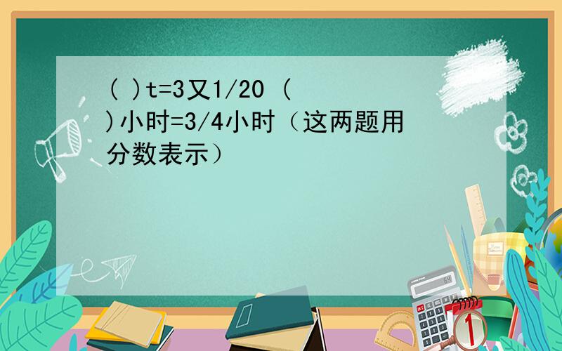 ( )t=3又1/20 ( )小时=3/4小时（这两题用分数表示）