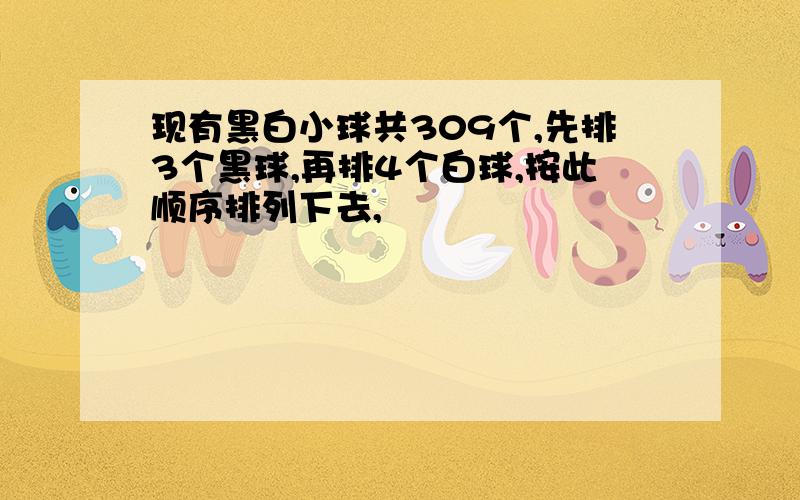 现有黑白小球共309个,先排3个黑球,再排4个白球,按此顺序排列下去,