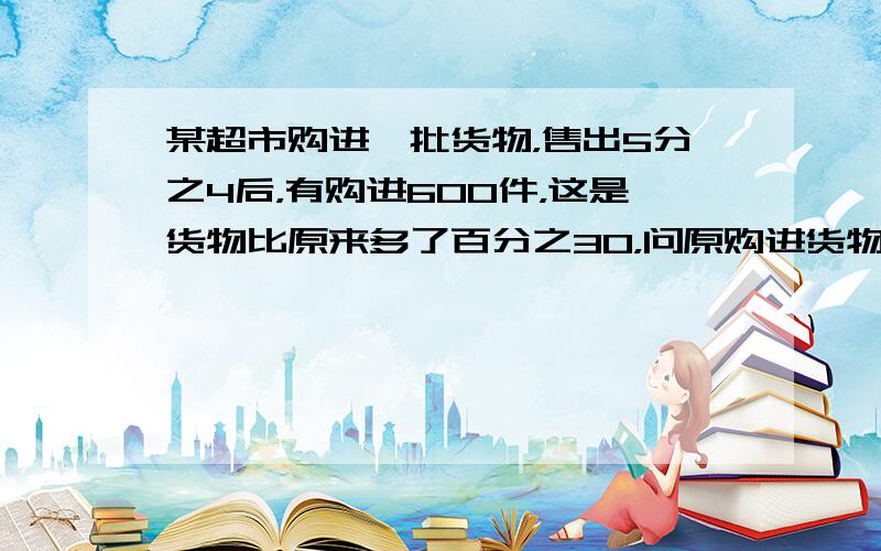 某超市购进一批货物，售出5分之4后，有购进600件，这是货物比原来多了百分之30，问原购进货物多少件