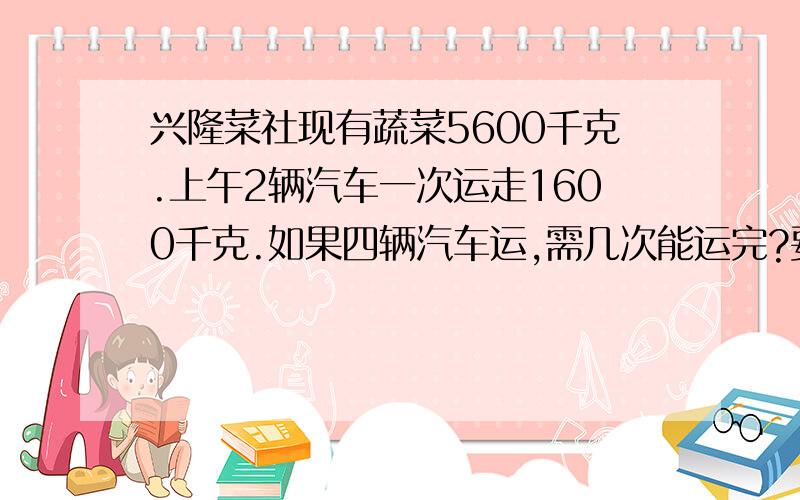 兴隆菜社现有蔬菜5600千克.上午2辆汽车一次运走1600千克.如果四辆汽车运,需几次能运完?要算式