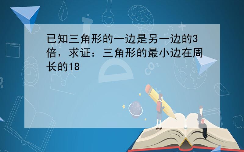 已知三角形的一边是另一边的3倍，求证：三角形的最小边在周长的18