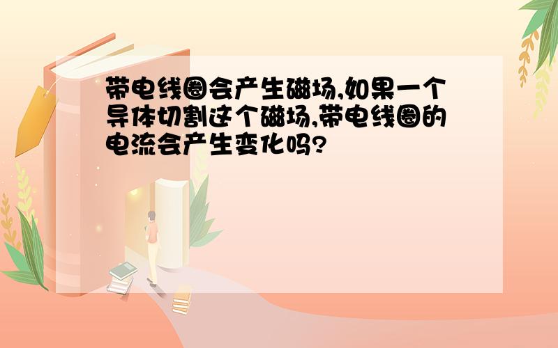 带电线圈会产生磁场,如果一个导体切割这个磁场,带电线圈的电流会产生变化吗?