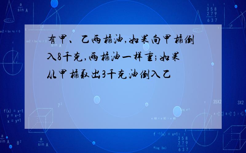 有甲、乙两桶油,如果向甲桶倒入8千克,两桶油一样重;如果从甲桶取出3千克油倒入乙