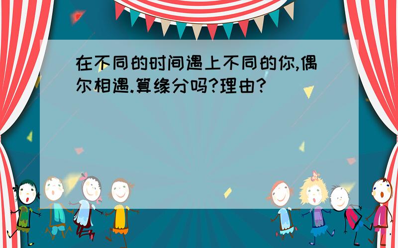 在不同的时间遇上不同的你,偶尔相遇.算缘分吗?理由?