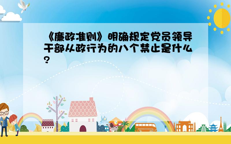 《廉政准则》明确规定党员领导干部从政行为的八个禁止是什么?