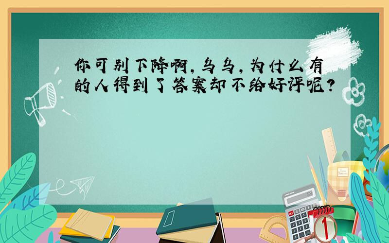 你可别下降啊,乌乌,为什么有的人得到了答案却不给好评呢?