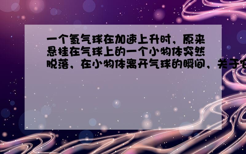 一个氢气球在加速上升时，原来悬挂在气球上的一个小物体突然脱落，在小物体离开气球的瞬间，关于它的速度和加速度的说法中正确的