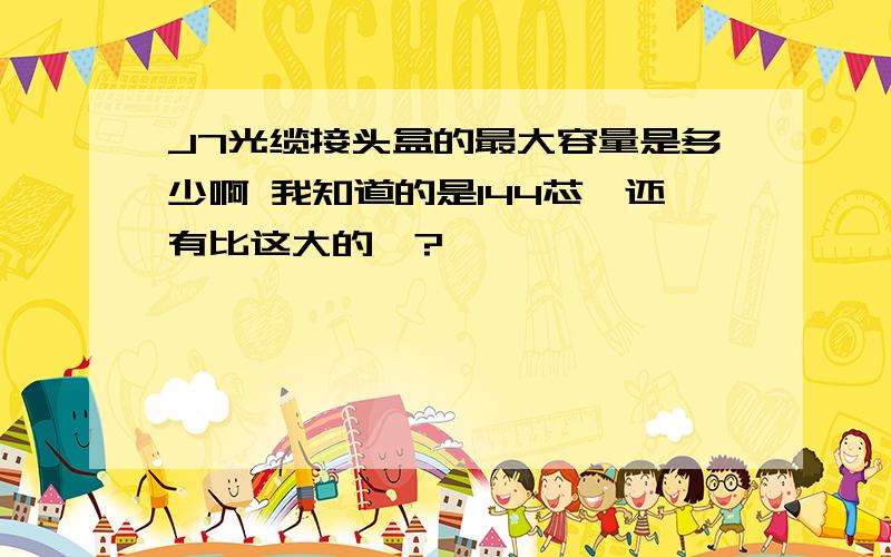 J7光缆接头盒的最大容量是多少啊 我知道的是144芯,还有比这大的嘛?