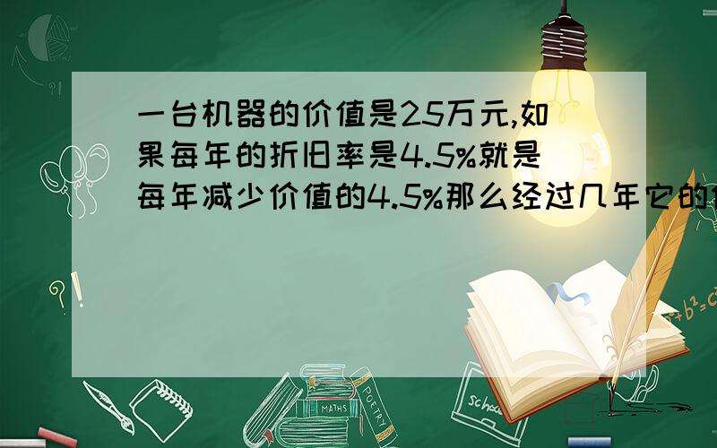 一台机器的价值是25万元,如果每年的折旧率是4.5%就是每年减少价值的4.5%那么经过几年它的价值降为十万元