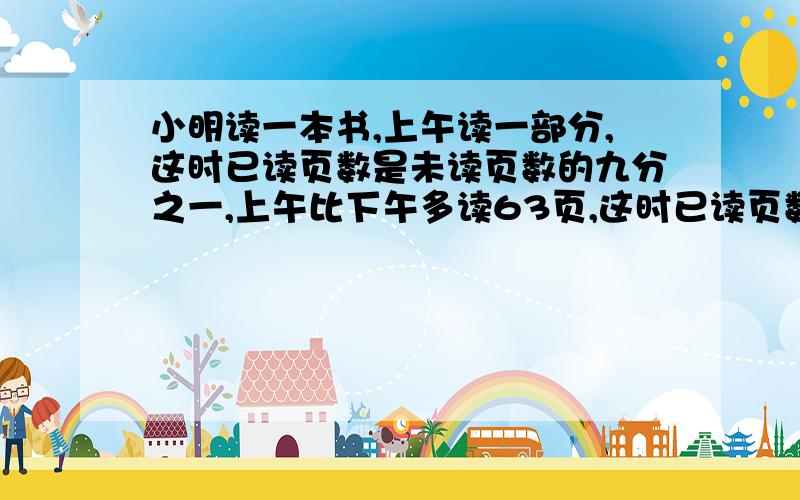 小明读一本书,上午读一部分,这时已读页数是未读页数的九分之一,上午比下午多读63页,这时已读页数与未读页数的比是11:9