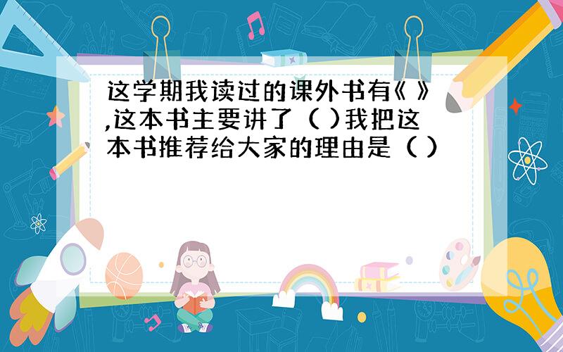 这学期我读过的课外书有《 》,这本书主要讲了（ )我把这本书推荐给大家的理由是（ ）