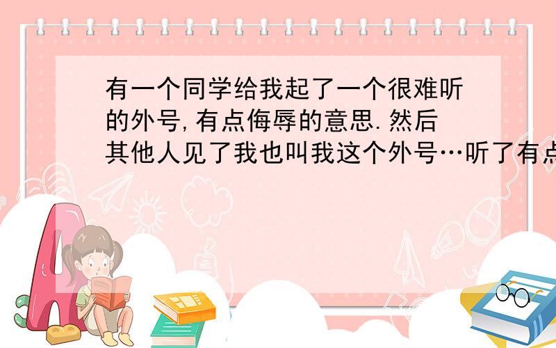 有一个同学给我起了一个很难听的外号,有点侮辱的意思.然后其他人见了我也叫我这个外号…听了有点难受.可是我不敢表示出自己的