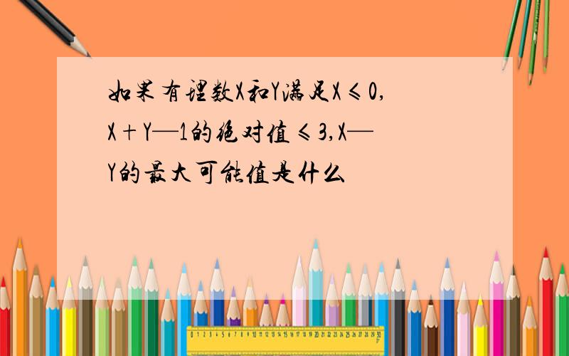 如果有理数X和Y满足X≤0,X+Y—1的绝对值≤3,X—Y的最大可能值是什么