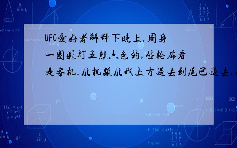 UFO爱好者解释下晚上,周身一圈彩灯五颜六色的,丛轮廓看是客机.从机头从我上方过去到尾巴过去,持续了6秒左右,两翼宽度大