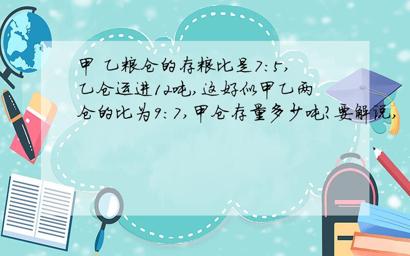 甲 乙粮仓的存粮比是7:5,乙仓运进12吨,这好似甲乙两仓的比为9:7,甲仓存量多少吨?要解说,