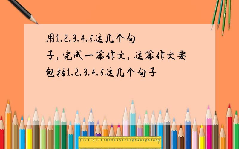 用1,2,3,4,5这几个句子，完成一篇作文，这篇作文要包括1,2,3,4,5这几个句子