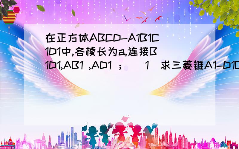 在正方体ABCD-A1B1C1D1中,各棱长为a,连接B1D1,AB1 ,AD1 ； （1）求三菱锥A1-D1B1A的体