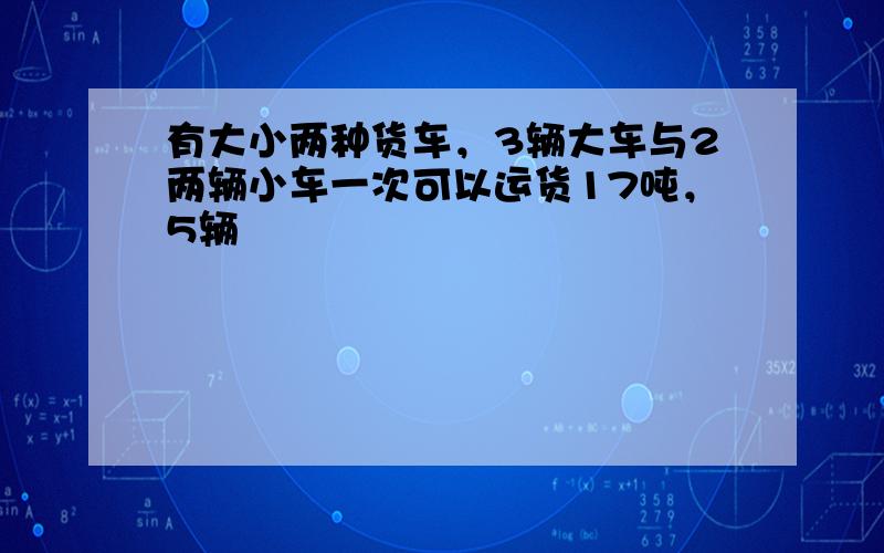 有大小两种货车，3辆大车与2两辆小车一次可以运货17吨，5辆