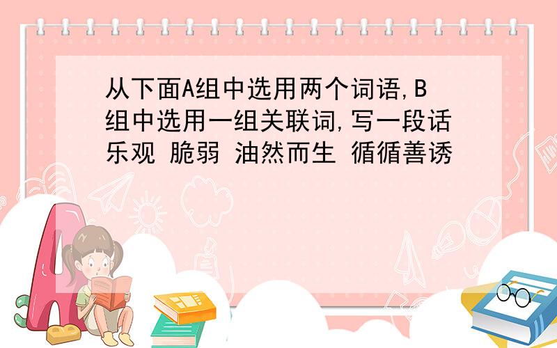 从下面A组中选用两个词语,B组中选用一组关联词,写一段话乐观 脆弱 油然而生 循循善诱