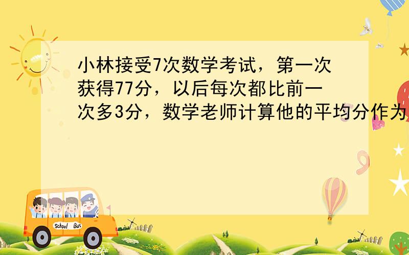 小林接受7次数学考试，第一次获得77分，以后每次都比前一次多3分，数学老师计算他的平均分作为他的最终成绩.他的最终成绩是