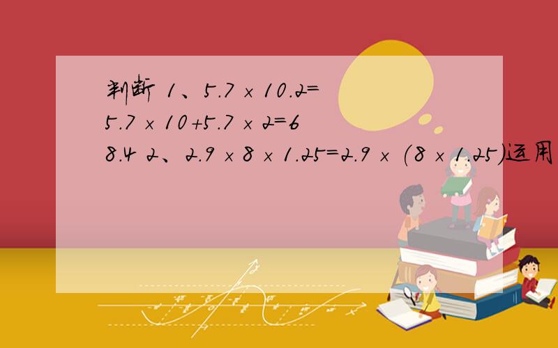 判断 1、5.7×10.2=5.7×10+5.7×2=68.4 2、2.9×8×1.25=2.9×(8×1.25)运用了