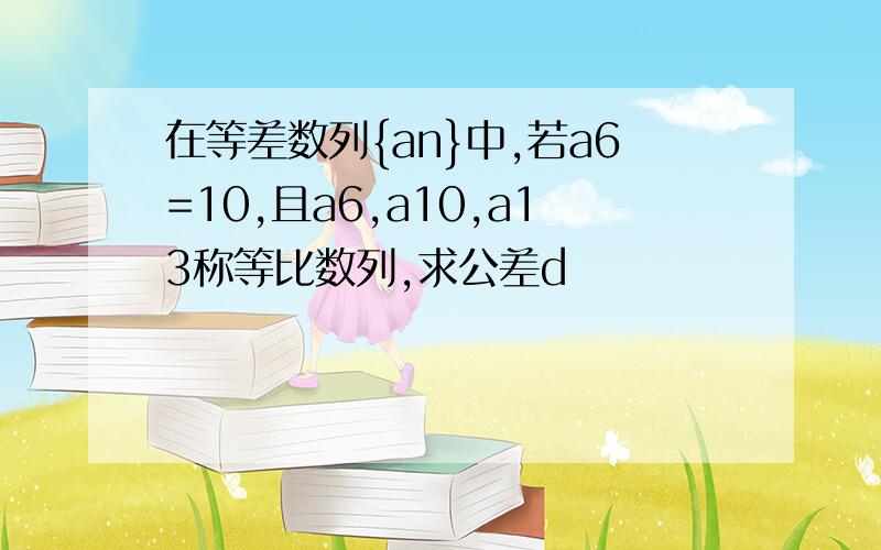 在等差数列{an}中,若a6=10,且a6,a10,a13称等比数列,求公差d