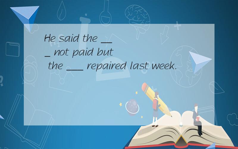 He said the ___ not paid but the ___ repaired last week.