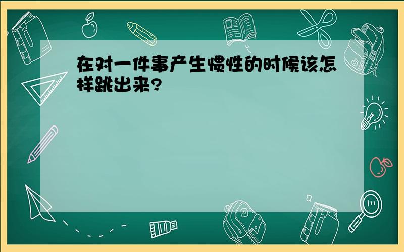 在对一件事产生惯性的时候该怎样跳出来?