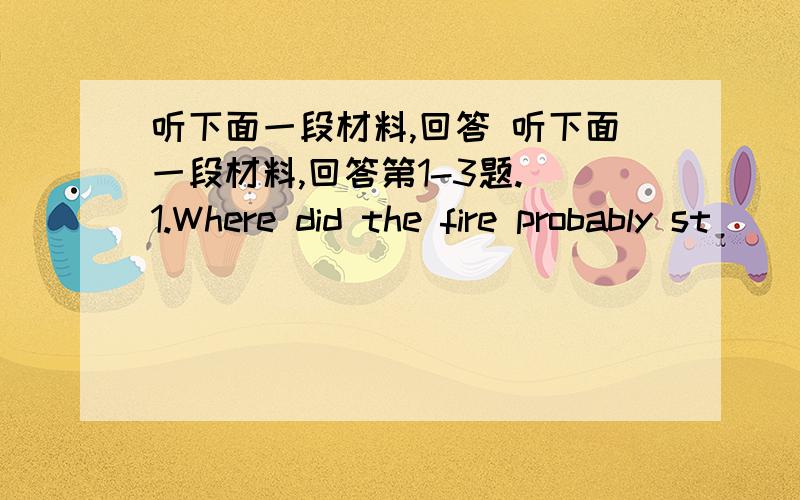 听下面一段材料,回答 听下面一段材料,回答第1-3题. 1.Where did the fire probably st