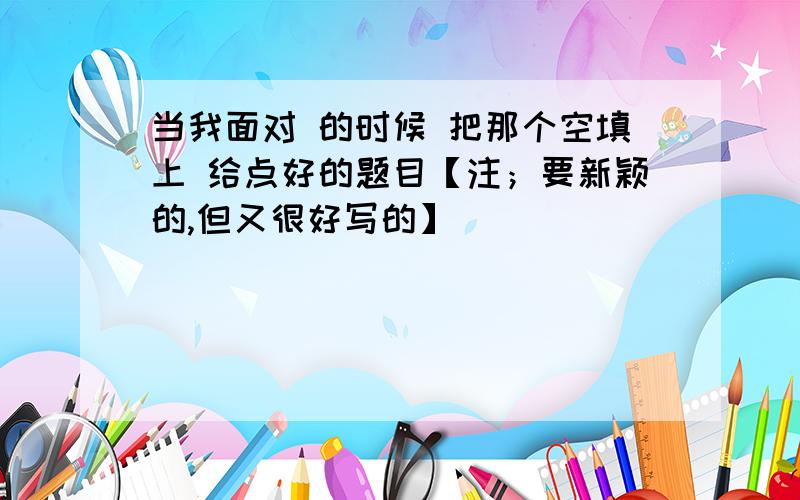 当我面对 的时候 把那个空填上 给点好的题目【注；要新颖的,但又很好写的】