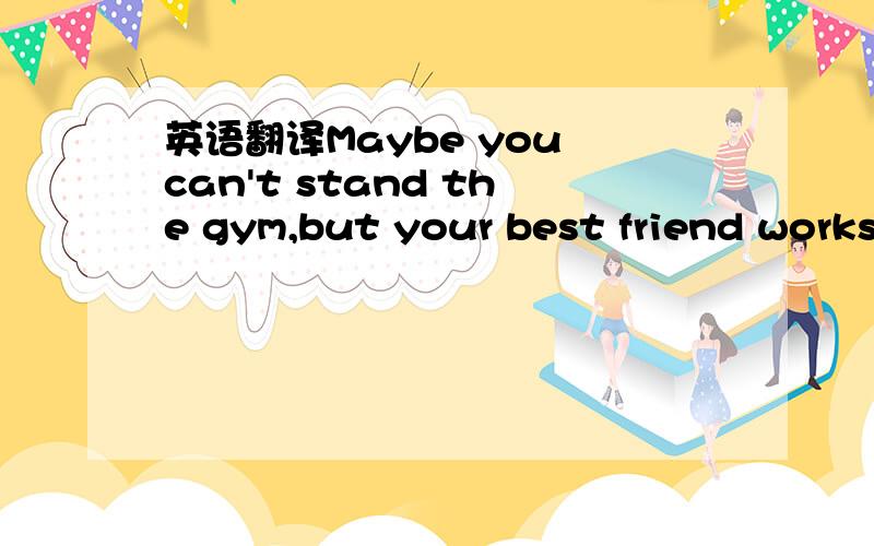 英语翻译Maybe you can't stand the gym,but your best friend works