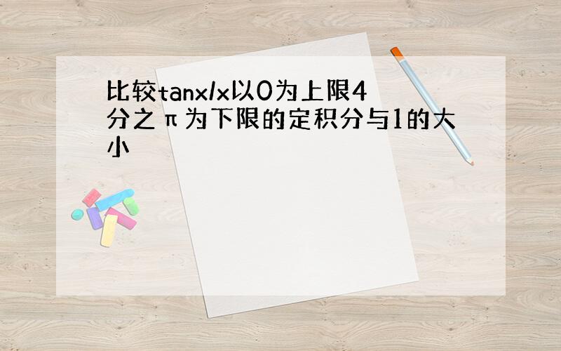 比较tanx/x以0为上限4分之π为下限的定积分与1的大小