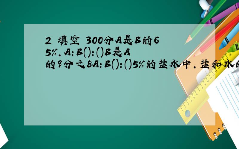 2 填空 300分A是B的65%,A:B():()B是A的9分之8A:B():()5%的盐水中,盐和水的质量的比是（）：