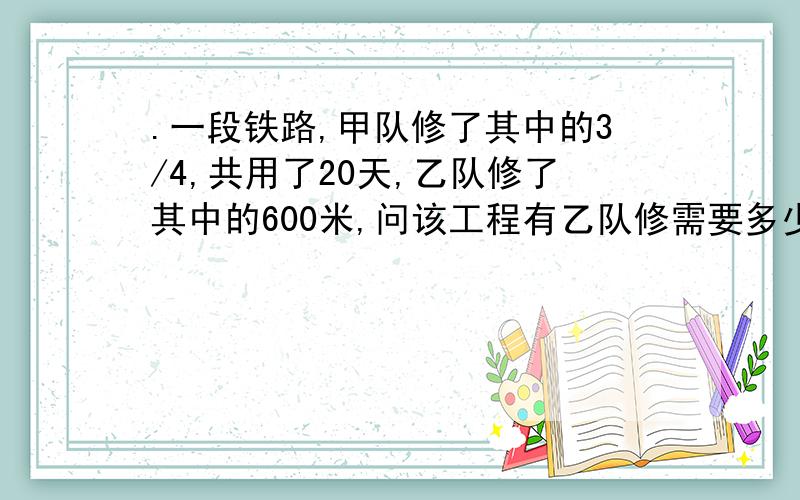 .一段铁路,甲队修了其中的3/4,共用了20天,乙队修了其中的600米,问该工程有乙队修需要多少小时?