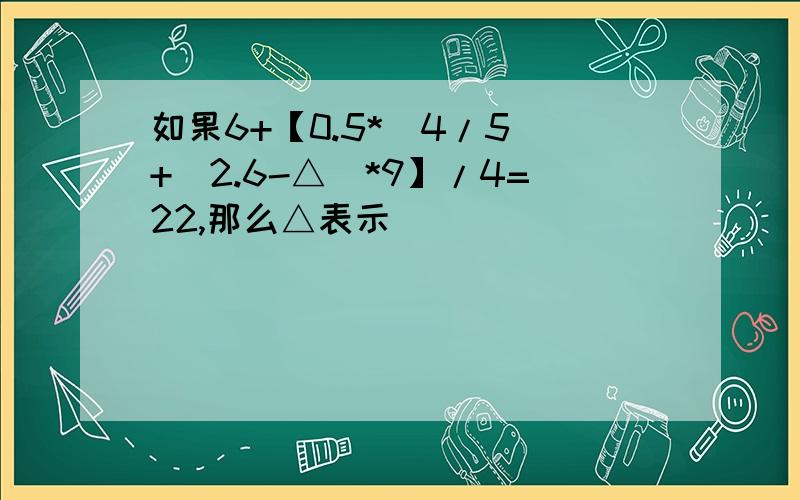 如果6+【0.5*(4/5)+（2.6-△）*9】/4=22,那么△表示（）