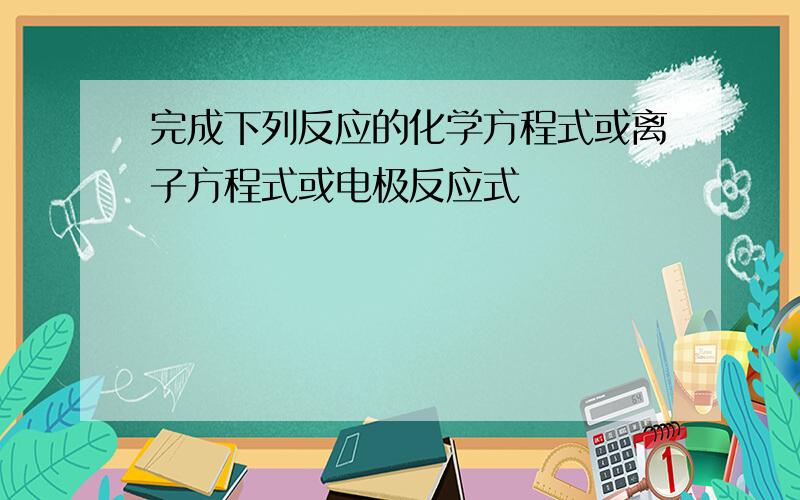 完成下列反应的化学方程式或离子方程式或电极反应式