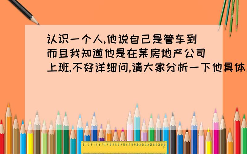 认识一个人,他说自己是管车到而且我知道他是在某房地产公司上班,不好详细问,请大家分析一下他具体是干什么的?