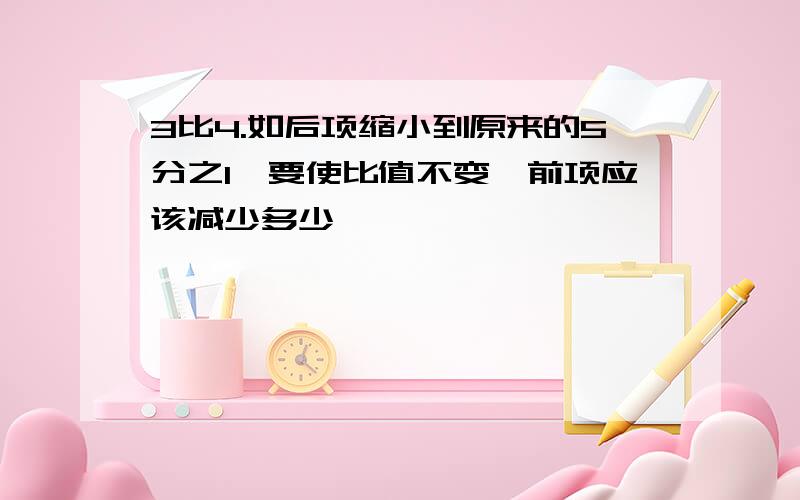 3比4.如后项缩小到原来的5分之1,要使比值不变,前项应该减少多少