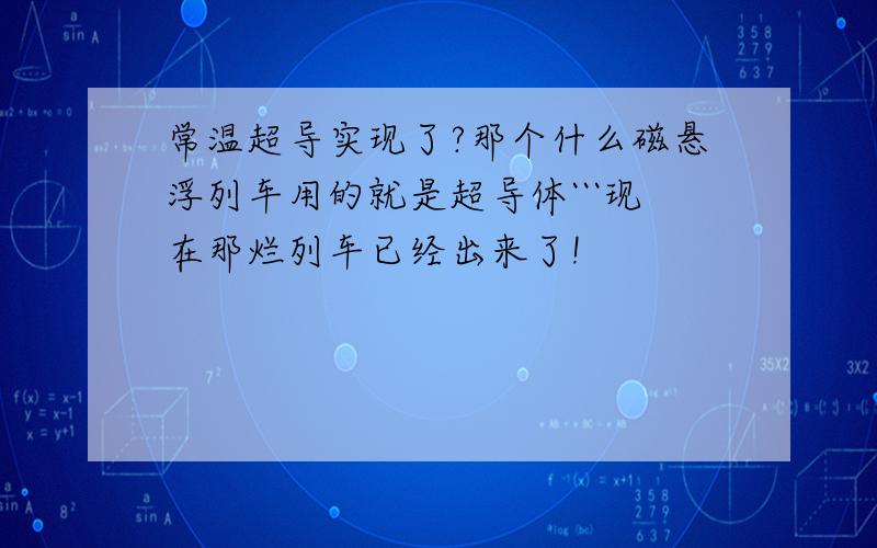 常温超导实现了?那个什么磁悬浮列车用的就是超导体```现在那烂列车已经出来了!