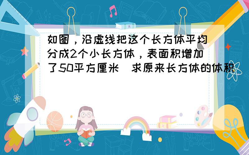 如图，沿虚线把这个长方体平均分成2个小长方体，表面积增加了50平方厘米．求原来长方体的体积．