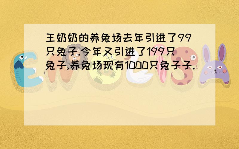 王奶奶的养兔场去年引进了99只兔子,今年又引进了199只兔子,养兔场现有1000只兔子子.