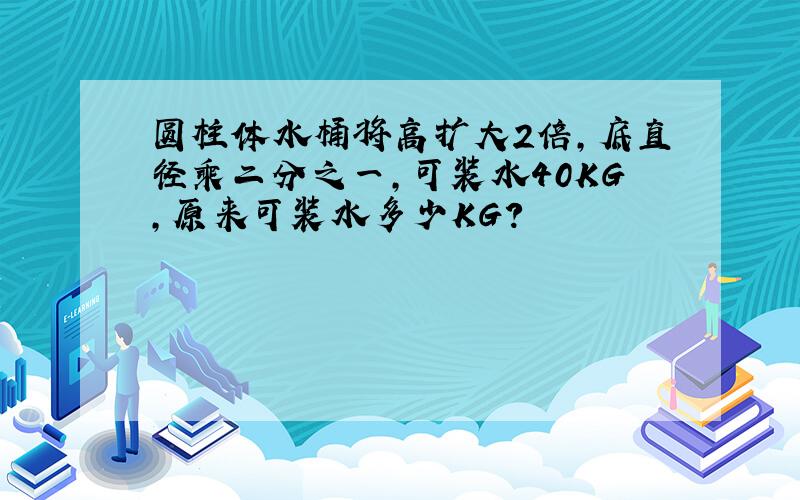 圆柱体水桶将高扩大2倍,底直径乘二分之一,可装水40KG,原来可装水多少KG?