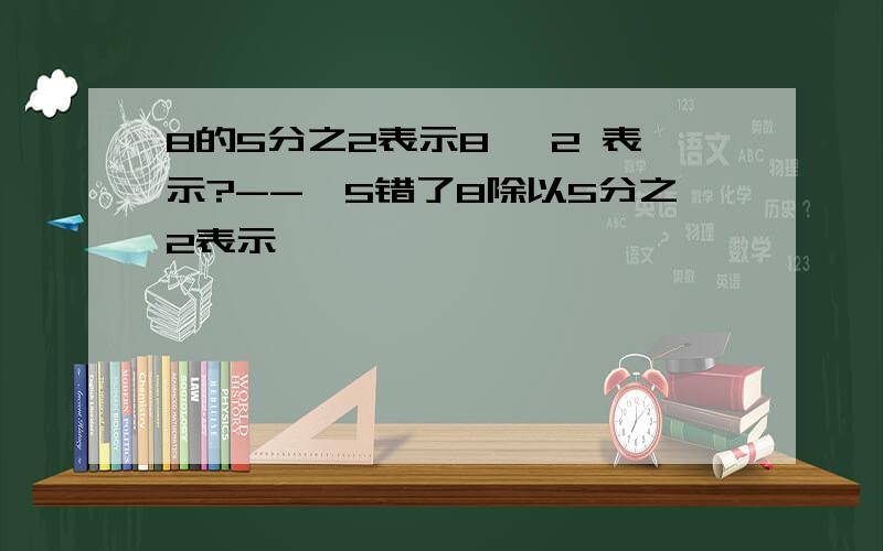 8的5分之2表示8÷ 2 表示?--—5错了8除以5分之2表示