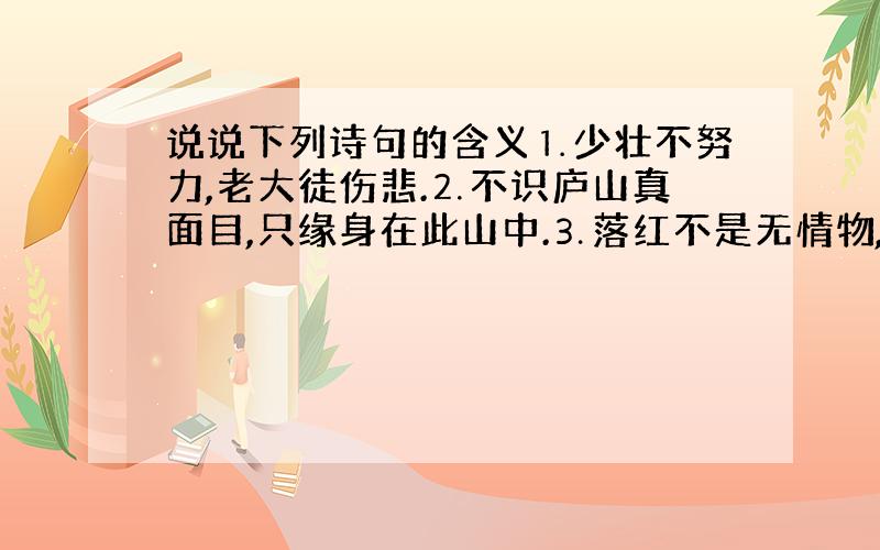 说说下列诗句的含义⒈少壮不努力,老大徒伤悲.⒉不识庐山真面目,只缘身在此山中.⒊落红不是无情物,化作春泥更护花.⒋问渠哪